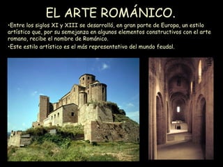 EL ARTE ROMÁNICO. Entre los siglos XI y XIII se desarrolló, en gran parte de Europa, un estilo artístico que, por su semejanza en algunos elementos constructivos con el arte romano, recibe el nombre de Románico.  Este estilo artístico es el más representativo del mundo feudal. 
