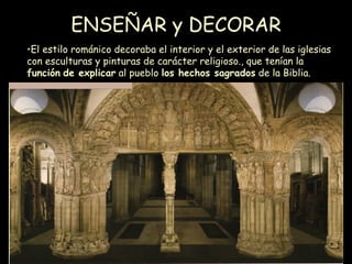ENSEÑAR y DECORAR El estilo románico decoraba el interior y el exterior de las iglesias con esculturas y pinturas de carácter religioso., que tenían la  función   de explicar  al pueblo  los hechos sagrados  de la Biblia. 
