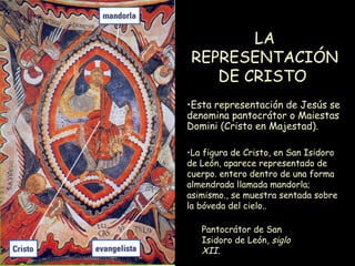 LA REPRESENTACIÓN DE CRISTO   Pantocrátor de San Isidoro de León,  siglo XII.   La figura de Cristo, en San Isidoro de León, aparece representado de cuerpo. entero dentro de una forma almendrada llamada mandorla; asimismo., se muestra sentada sobre la bóveda del cielo.. Esta representación de Jesús se denomina pantocrátor o Maiestas Domini (Cristo en Majestad).   