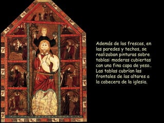 Además de las frescas, en las paredes y techos, se realizaban pinturas sobre tablas: maderas cubiertas can una fina capa de yeso.. Las tablas cubrían las frontales de las altares a la cabecera de la iglesia.  