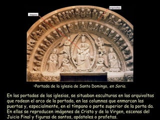 En las portadas de las iglesias, se situaban esculturas en las arquivoltas que rodean el arco de la portada, en las columnas que enmarcan las puertas y, especialmente, en el tímpano o parte superior de la porta da. En ellas se reproducen imágenes de Cristo y de la Virgen, escenas del Juicio Final y figuras de santos, apóstoles o profetas.   Portada de la iglesia de Santo Domingo,  en Soria.   