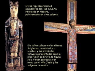 Se solían colocar en los altares de iglesias, monasterios o ermitas, y los principales motivos representados eran la crucifixión de Cristo, la figura de la Virgen sentada en un trono con el niño Jesús y las imágenes de santos. Otras representaciones abundantes son  las TALLAS religiosas en madera, policromadas en vivos colores. 
