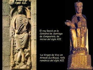 El rey David  en la Catedral  de  Santiago  de  Compostela,  de  inicios del siglo XII.   La Virgen de Vico  en Arnedo (La Rioja), talla románica del siglo XII.   