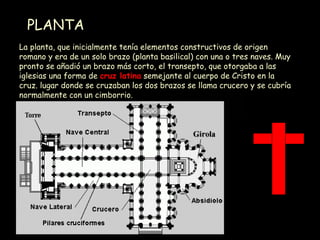 PLANTA La planta, que inicialmente tenía elementos constructivos de origen romano y era de un solo brazo (planta basilical) con una o tres naves. Muy pronto se añadió un brazo más corto, el transepto, que otorgaba a las iglesias una forma de  cruz latina  semejante al cuerpo de Cristo en la cruz. lugar donde se cruzaban los dos brazos se llama crucero y se cubría normalmente con un cimborrio.  