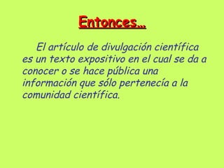 Entonces…
   El artículo de divulgación científica
es un texto expositivo en el cual se da a
conocer o se hace pública una
información que sólo pertenecía a la
comunidad científica.
 