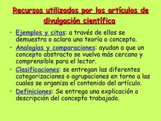 Recursos utilizados por los artículos de
        divulgación científica
• Ejemplos y citas: a través de ellos se
  demuestra o aclara una teoría o concepto.
• Analogías y comparaciones: ayudan a que un
  concepto abstracto se vuelva más cercano y
  comprensible para el lector.
• Clasificaciones: se entregan las diferentes
  categorizaciones o agrupaciones en torno a las
  cuales se organiza el contenido del artículo.
• Definiciones: Se entrega una explicación o
  descripción del concepto trabajado.
 