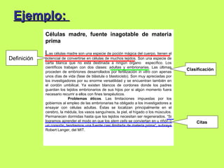 Ejemplo:
             Células madre, fuente inagotable de materia
             prima

             L as células madre son una especie de poción mágica del cuerpo, tienen el
Definición   potencial de convertirse en células de muchos tejidos. Son una especie de
             carta blanca que no está destinada a ningún órgano específico. Los
             científicos trabajan con dos clases: adultas y embrionarias. Las últimas
                                                                                            Clasificación
             proceden de embriones desarrollados por fertilización in vitro con apenas
             unos días de vida (fase de blástula o blastocisto). Son muy apreciadas por
             los investigadores por su enorme versatilidad y se encuentran también en
             el cordón umbilical. Ya existen blancos de cordones donde los padres
             guardan los tejidos embrionarios de sus hijos por si algún momento fuera
             necesario recurrir a ellos con fines terapéuticos.
                            Problemas éticos. Las limitaciones impuestas por los
             gobiernos al empleo de las embrionarias ha obligado a los investigadores a
             ensayar con células adultas. Éstas se localizan principalmente en el
             cerebro, la médula, los vasos sanguíneos, la piel, el hígado o los músculos.
             Permanecen dormidas hasta que los tejidos necesitan ser regenerados. “Si
             logramos aprender el modo en que los stem cells se conviertan en u riñón o         Citas
             un corazón, tendremos una fuente casi ilimitada de materia prima”, subraya
             Robert Langer, del MIT.
 