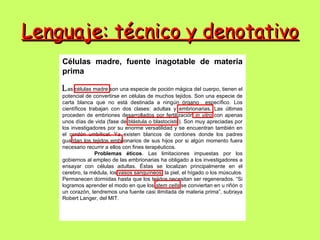 Lenguaje: técnico y denotativo
    Células madre, fuente inagotable de materia
    prima

    L as células madre son una especie de poción mágica del cuerpo, tienen el
    potencial de convertirse en células de muchos tejidos. Son una especie de
    carta blanca que no está destinada a ningún órgano específico. Los
    científicos trabajan con dos clases: adultas y embrionarias. Las últimas
    proceden de embriones desarrollados por fertilización in vitro con apenas
    unos días de vida (fase de blástula o blastocisto). Son muy apreciadas por
    los investigadores por su enorme versatilidad y se encuentran también en
    el cordón umbilical. Ya existen blancos de cordones donde los padres
    guardan los tejidos embrionarios de sus hijos por si algún momento fuera
    necesario recurrir a ellos con fines terapéuticos.
                   Problemas éticos. Las limitaciones impuestas por los
    gobiernos al empleo de las embrionarias ha obligado a los investigadores a
    ensayar con células adultas. Éstas se localizan principalmente en el
    cerebro, la médula, los vasos sanguíneos, la piel, el hígado o los músculos.
    Permanecen dormidas hasta que los tejidos necesitan ser regenerados. “Si
    logramos aprender el modo en que los stem cells se conviertan en u riñón o
    un corazón, tendremos una fuente casi ilimitada de materia prima”, subraya
    Robert Langer, del MIT.
 