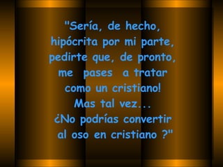 "Sería, de hecho,  hipócrita por mi parte,  pedirte que, de pronto,  me  pases  a tratar  como un cristiano!  Mas tal vez...  ¿No podrías convertir  al oso en cristiano ?"   