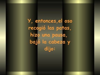 Y, entonces,el oso recogió las patas,  hizo una pausa,  bajó la cabeza y dijo: 