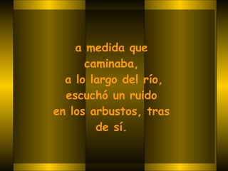 a medida que  caminaba,  a lo largo del río, escuchó un ruido  en los arbustos, tras  de sí.   