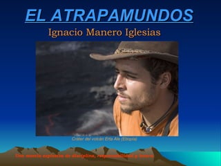 EL ATRAPAMUNDOS Ignacio Manero Iglesias Una mezcla explosiva de disciplina, responsabilidad y locura.   Cráter del volcán Erta Ale (Etiopía) 