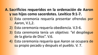 A. Sacrificios requeridos en la ordenación de Aaron
y sus hijos como sacerdotes. Levítico 9:1-7.
1) Esta ceremonia requería presentar ofrendas por
Aaron, V.1,2.
2) Esta ceremonia requería obediencia. V.3-6.
3) Esta ceremonia tenía un objetivo: “el despliegue
de la gloria de Dios”. V.6.
4) Esta ceremonia requería que Aaron se ocupara de
su propio pecado y después el pueblo. V. 7.
 