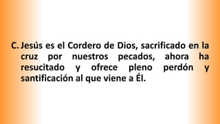 C. Jesús es el Cordero de Dios, sacrificado en la
cruz por nuestros pecados, ahora ha
resucitado y ofrece pleno perdón y
santificación al que viene a Él.
 