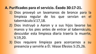A. Purificados para el servicio. Éxodo 30:17-21.
1) Dios proveyó un lavamanos de bronce para la
limpieza regular de los que servían en el
tabernáculo.V.17,18.
2) Dios instruyó a Aaron y a sus hijos lavarse las
manos y los pies antes de entrar al tabernáculo,
descuidar esta limpieza diaria traería la muerte,
V.19,20.
3) Dios requiere limpieza para acercarnos a su
presencia y servirle a Él. Véase Efesios 5:25,26.
 