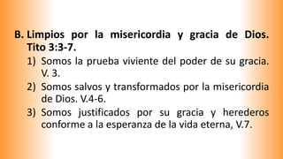 B. Limpios por la misericordia y gracia de Dios.
Tito 3:3-7.
1) Somos la prueba viviente del poder de su gracia.
V. 3.
2) Somos salvos y transformados por la misericordia
de Dios. V.4-6.
3) Somos justificados por su gracia y herederos
conforme a la esperanza de la vida eterna, V.7.
 