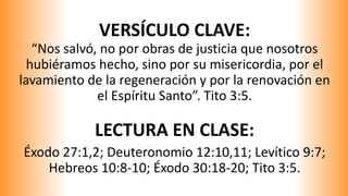 VERSÍCULO CLAVE:
“Nos salvó, no por obras de justicia que nosotros
hubiéramos hecho, sino por su misericordia, por el
lavamiento de la regeneración y por la renovación en
el Espíritu Santo”. Tito 3:5.
LECTURA EN CLASE:
Éxodo 27:1,2; Deuteronomio 12:10,11; Levítico 9:7;
Hebreos 10:8-10; Éxodo 30:18-20; Tito 3:5.
 