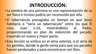 INTRODUCCIÓN:
•La sombra de una persona es una representación de su
ser físico e incluso podría ser reconocido por ella.
•El tabernáculo presagiaba un tiempo en que Jesús
habitaría o “seria un tabernáculo” entre los que Él
creo. Juan 1:14, mostrándoles al Padre,
proporcionando un plan de redención del pecado;
trayendo un nuevo y mejor pacto.
•Esta lección se enfoca en el atrio exterior, o el atrio de
los gentiles, donde la gente venia para que sus pecados
fueran perdonados y para encontrarse con Dios.
 