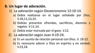 B. Un lugar de adoración.
1) La adoración según Deuteronomio 12:10-14.
a) Debía realizarse en el lugar señalado por Dios,
V.10,11,13,14.
b) Debían presentar ofrendas, sacrificios, diezmos y
regalos. V.11,14.
c) Debía estar marcada por el gozo. V.12.
2) La adoración según Juan 4:19-24.
a) Es un asunto de relación personal con Dios. V. 19-22.
b) Es necesario adorar a Dios en espíritu y en verdad,
V.23,24.
 
