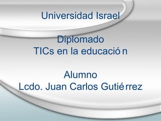 Universidad Israel Diplomado TICs en la educaci ón Alumno Lcdo. Juan Carlos Gutiérrez 