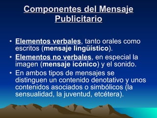 Componentes del Mensaje Publicitario Elementos verbales , tanto orales como escritos ( mensaje lingüístico ).  Elementos no verbales , en especial la imagen ( mensaje icónico ) y el sonido.  En ambos tipos de mensajes se distinguen un contenido denotativo y unos contenidos asociados o simbólicos (la sensualidad, la juventud, etcétera).  