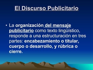 El Discurso Publicitario La  organización  del mensaje publicitario  como texto lingüístico, responde a una estructuración en tres partes:  encabezamiento o titular, cuerpo o desarrollo, y rúbrica o cierre. 