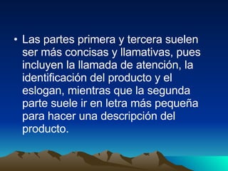 Las partes primera y tercera suelen ser más concisas y llamativas, pues incluyen la llamada de atención, la identificación del producto y el eslogan, mientras que la segunda parte suele ir en letra más pequeña para hacer una descripción del producto. 