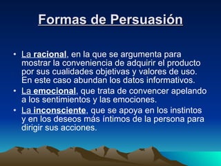 Formas de Persuasión La  racional , en la que se argumenta para mostrar la conveniencia de adquirir el producto por sus cualidades objetivas y valores de uso. En este caso abundan los datos informativos. La  emocional , que trata de convencer apelando a los sentimientos y las emociones. La  inconsciente , que se apoya en los instintos y en los deseos más íntimos de la persona para dirigir sus acciones. 
