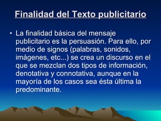 Finalidad del Texto publicitario La finalidad básica del mensaje publicitario es la persuasión. Para ello, por medio de signos (palabras, sonidos, imágenes, etc...) se crea un discurso en el que se mezclan dos tipos de información, denotativa y connotativa, aunque en la mayoría de los casos sea ésta última la predominante. 
