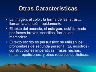 Otras Características La imagen, el color, la forma de las letras... llaman la atención rápidamente.  El texto del anuncio, el  eslogan , está formado por frases breves, sencillas, fáciles de memorizar. El texto escrito es persuasivo: se utilizan los pronombres de segunda persona, (tú, nosotros) construcciones imperativas, frases hechas, rimas, repeticiones, y otros recursos estilísticos.  