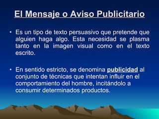 El Mensaje o Aviso Publicitario Es un tipo de texto persuasivo que pretende que alguien haga algo. Esta necesidad se plasma tanto en la imagen visual como en el texto escrito. En sentido estricto, se denomina  publicidad  al conjunto de técnicas que intentan influir en el comportamiento del hombre, incitándolo a consumir determinados productos.  