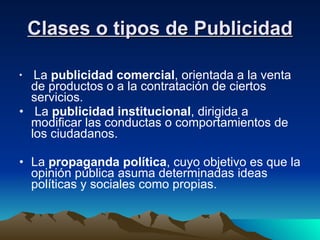 Clases o tipos de Publicidad La  publicidad comercial , orientada a la venta de productos o a la contratación de ciertos servicios.  La  publicidad institucional , dirigida a modificar las conductas o comportamientos de los ciudadanos.  La  propaganda política , cuyo objetivo es que la opinión pública asuma determinadas ideas políticas y sociales como propias.  