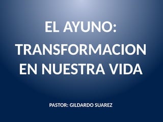 EL AYUNO:
TRANSFORMACION
EN NUESTRA VIDA
PASTOR: GILDARDO SUAREZ
 