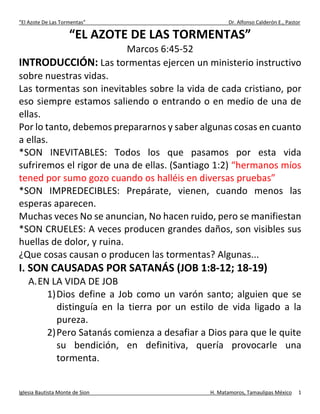 “El Azote De Las Tormentas” Dr. Alfonso Calderón E., Pastor
Iglesia Bautista Monte de Sion H. Matamoros, Tamaulipas México 1
“EL AZOTE DE LAS TORMENTAS”
Marcos 6:45-52
INTRODUCCIÓN: Las tormentas ejercen un ministerio instructivo
sobre nuestras vidas.
Las tormentas son inevitables sobre la vida de cada cristiano, por
eso siempre estamos saliendo o entrando o en medio de una de
ellas.
Por lo tanto, debemos prepararnos y saber algunas cosas en cuanto
a ellas.
*SON INEVITABLES: Todos los que pasamos por esta vida
sufriremos el rigor de una de ellas. (Santiago 1:2) “hermanos míos
tened por sumo gozo cuando os halléis en diversas pruebas”
*SON IMPREDECIBLES: Prepárate, vienen, cuando menos las
esperas aparecen.
Muchas veces No se anuncian, No hacen ruido, pero se manifiestan
*SON CRUELES: A veces producen grandes daños, son visibles sus
huellas de dolor, y ruina.
¿Que cosas causan o producen las tormentas? Algunas...
I. SON CAUSADAS POR SATANÁS (JOB 1:8-12; 18-19)
A.EN LA VIDA DE JOB
1)Dios define a Job como un varón santo; alguien que se
distinguía en la tierra por un estilo de vida ligado a la
pureza.
2)Pero Satanás comienza a desafiar a Dios para que le quite
su bendición, en definitiva, quería provocarle una
tormenta.
 