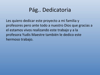 Pág.. Dedicatoria
Les quiero dedicar este proyecto a mi familia y
profesores pero ante todo a nuestro Dios que gracias a
el estamos vivos realizando este trabajo y a la
profesora Yudis Maestre también le dedico este
hermoso trabajo.
 