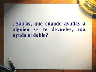 ¿Sabías, que cuando ayudas a alguien se te devuelve, esa ayuda al doble? 
