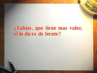 ¿Sabías, que tiene mas valor, si lo dices de frente? 