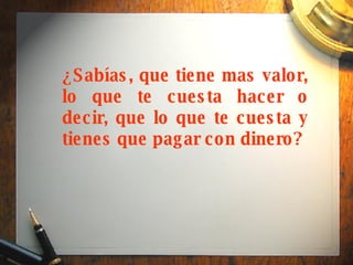 ¿Sabías, que tiene mas valor, lo que te cuesta hacer o decir, que lo que te cuesta y tienes que pagar con dinero?   