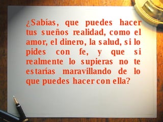 ¿Sabías, que puedes hacer tus sueños realidad, como el amor, el dinero, la salud, si lo pides con fe, y que si realmente lo supieras no te estarías maravillando de lo que puedes hacer con ella?   