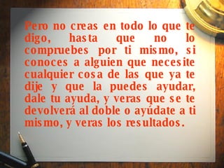 Pero no creas en todo lo que te digo, hasta que no lo compruebes por ti mismo, si conoces a alguien que necesite cualquier cosa de las que ya te dije y que la puedes ayudar, dale tu ayuda, y veras que se te devolverá al doble o ayúdate a ti mismo, y veras los resultados.   