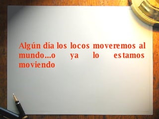 Algún día los locos moveremos al mundo...o ya lo estamos moviendo 