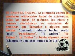TE PASO EL BALON... Si al mundo entero le quedaran veinticuatro horas de existencia, todas las líneas de teléfono, los chats y correos electrónicos se saturarían de personas que llamarían a alguien para decirle:  "Lamento haberte hecho sentir "mal" , "Perdóname",  "Te Quiero" , "Te Estimo", Te Cuidas" y hasta algunas veces  "Siempre te ame pero nunca te lo dije" .  