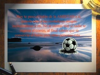 Hoy te paso el balón de la AMISTAD a ti, reenvía esto a tus verdaderos amigos incluyéndome a mi. No te sientas mal sí nadie te  regresa el correo, al final sabrás que tú conservas el balón para otras personas más... 