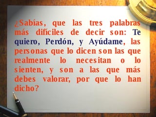 ¿Sabías, que las tres palabras más difíciles de decir son:  Te quiero, Perdón, y Ayúdame , las personas que lo dicen son las que realmente lo necesitan o lo sienten, y son a las que más debes valorar, por que lo han dicho?   