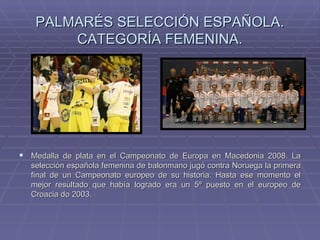 PALMARÉS SELECCIÓN ESPAÑOLA. CATEGORÍA FEMENINA. Medalla de plata en el Campeonato de Europa en Macedonia 2008. La selección española femenina de balonmano jugó contra Noruega la primera final de un Campeonato europeo de su historia. Hasta ese momento el mejor resultado que había logrado era un 5º puesto en el europeo de Croacia do 2003.  