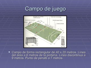 Campo de juego Campo de forma rectangular de 40 x 20 metros. Línea del área a 6 metros de la portería. Línea discontinua a 9 metros. Punto de penalti a 7 metros. 