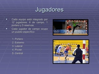 Jugadores Cada equipo está integrado por 12 jugadores: 6 de campo, 1 portero y 5 reservas. Cada jugador de campo ocupa un puesto específico: 1. Portero 2. Extremo 3. Lateral 4. Pivote 5. Central 
