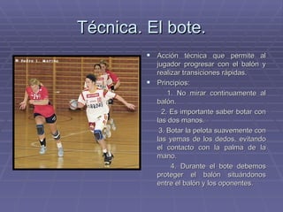 Técnica. El bote. Acción técnica que permite al jugador progresar con el balón y realizar transiciones rápidas. Principios: 1. No mirar continuamente al balón. 2. Es importante saber botar con las dos manos. 3. Botar la pelota suavemente con las yemas de los dedos, evitando el contacto con la palma de la mano. 4. Durante el bote debemos proteger el balón situándonos entre el balón y los oponentes. 