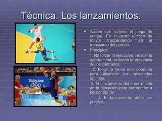 Técnica. Los lanzamientos. Acción que culmina el juego de ataque. Es el gesto técnico de mayor trascendencia en el transcurso del partido. Principios: 1. No forzar la ejecución. Buscar la oportunidad, evitando la presencia de los contrarios. 2. Elegir la forma más oportuna para alcanzar los resultados óptimos. 3. El lanzamiento debe ser rápido en la ejecución para sorprender a los contrarios. 4. El lanzamiento debe ser preciso.  