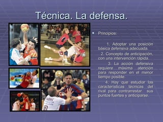 Técnica. La defensa. Principios:  1. Adoptar una posición básica defensiva adecuada. 2. Concepto de anticipación, con una intervención rápida. 3. La acción defensiva requiere máxima atención para responder en el menor tiempo posible. 4. Hay que estudiar las características técnicas del rival para contrarrestar  sus puntos fuertes y anticiparse. 